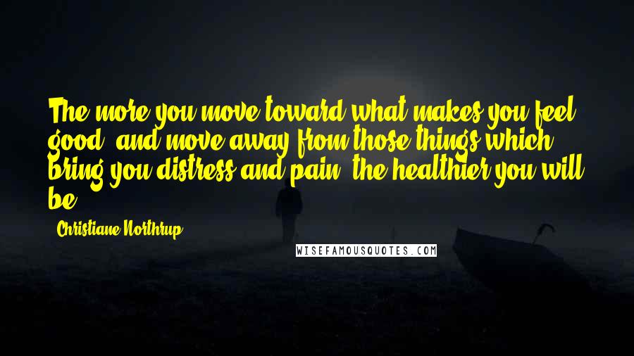 Christiane Northrup Quotes: The more you move toward what makes you feel good, and move away from those things which bring you distress and pain, the healthier you will be.