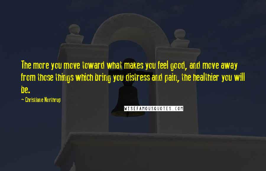 Christiane Northrup Quotes: The more you move toward what makes you feel good, and move away from those things which bring you distress and pain, the healthier you will be.