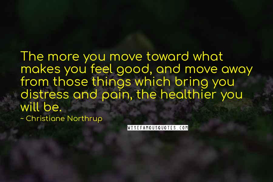 Christiane Northrup Quotes: The more you move toward what makes you feel good, and move away from those things which bring you distress and pain, the healthier you will be.