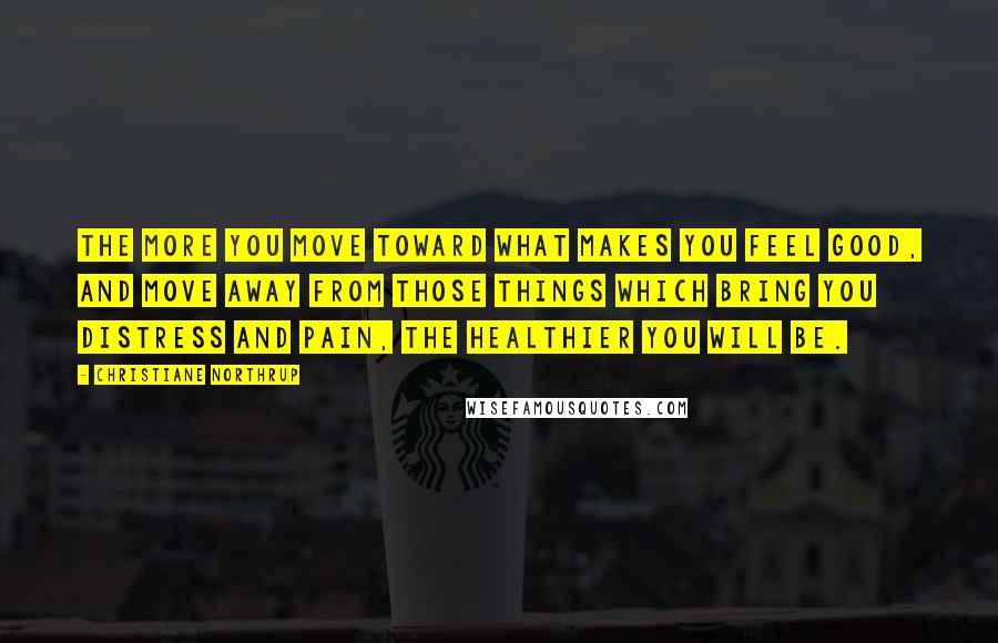 Christiane Northrup Quotes: The more you move toward what makes you feel good, and move away from those things which bring you distress and pain, the healthier you will be.