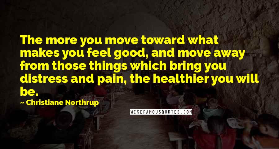 Christiane Northrup Quotes: The more you move toward what makes you feel good, and move away from those things which bring you distress and pain, the healthier you will be.