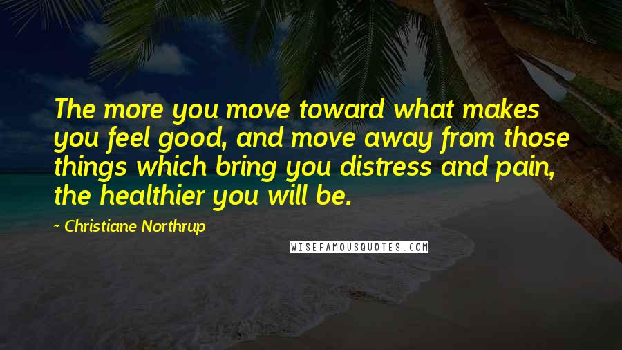 Christiane Northrup Quotes: The more you move toward what makes you feel good, and move away from those things which bring you distress and pain, the healthier you will be.