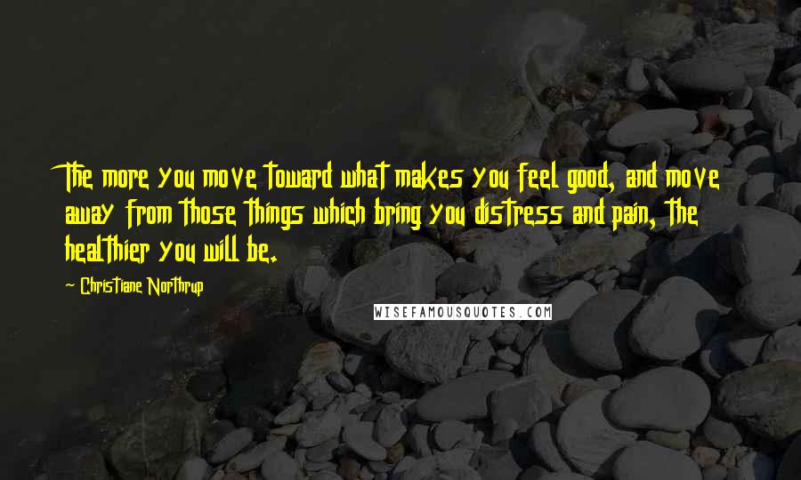 Christiane Northrup Quotes: The more you move toward what makes you feel good, and move away from those things which bring you distress and pain, the healthier you will be.