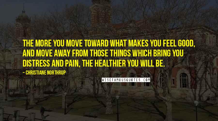 Christiane Northrup Quotes: The more you move toward what makes you feel good, and move away from those things which bring you distress and pain, the healthier you will be.