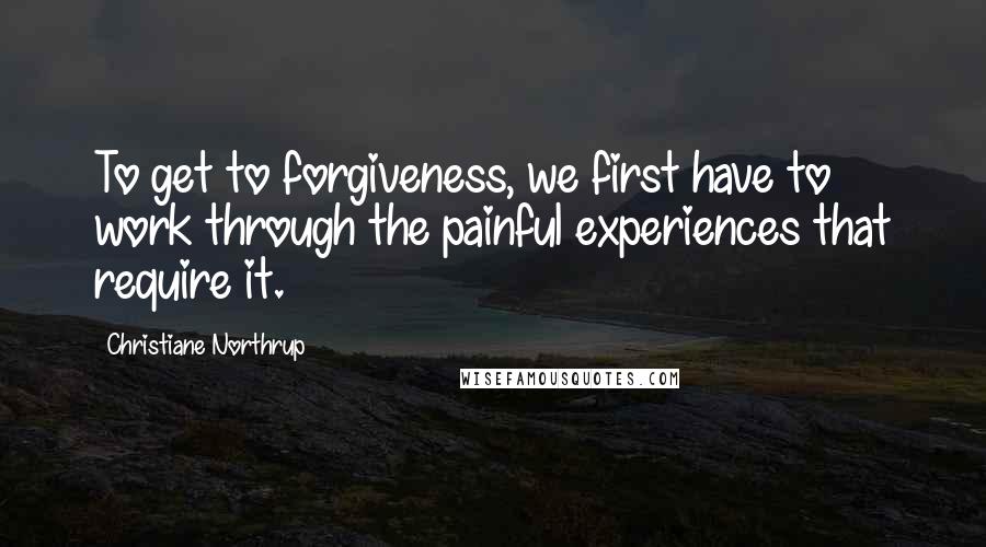 Christiane Northrup Quotes: To get to forgiveness, we first have to work through the painful experiences that require it.