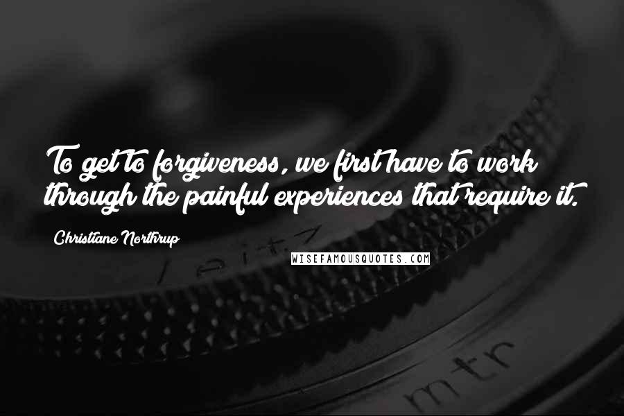 Christiane Northrup Quotes: To get to forgiveness, we first have to work through the painful experiences that require it.