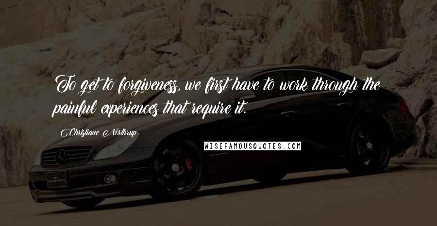 Christiane Northrup Quotes: To get to forgiveness, we first have to work through the painful experiences that require it.