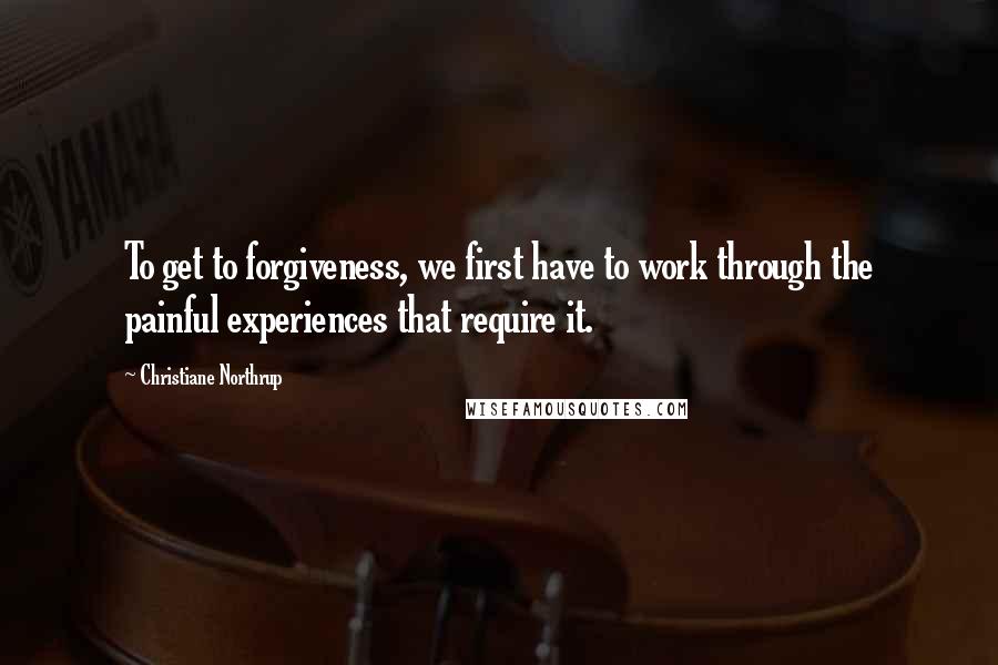 Christiane Northrup Quotes: To get to forgiveness, we first have to work through the painful experiences that require it.