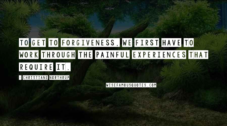 Christiane Northrup Quotes: To get to forgiveness, we first have to work through the painful experiences that require it.