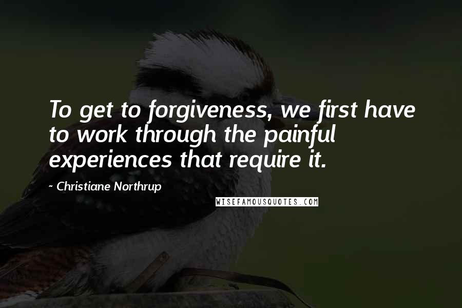 Christiane Northrup Quotes: To get to forgiveness, we first have to work through the painful experiences that require it.