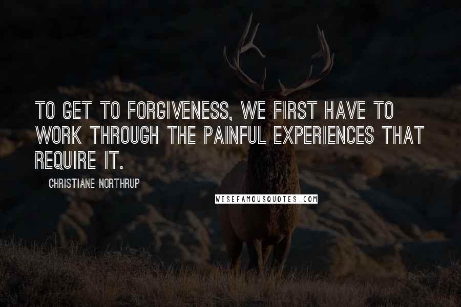 Christiane Northrup Quotes: To get to forgiveness, we first have to work through the painful experiences that require it.