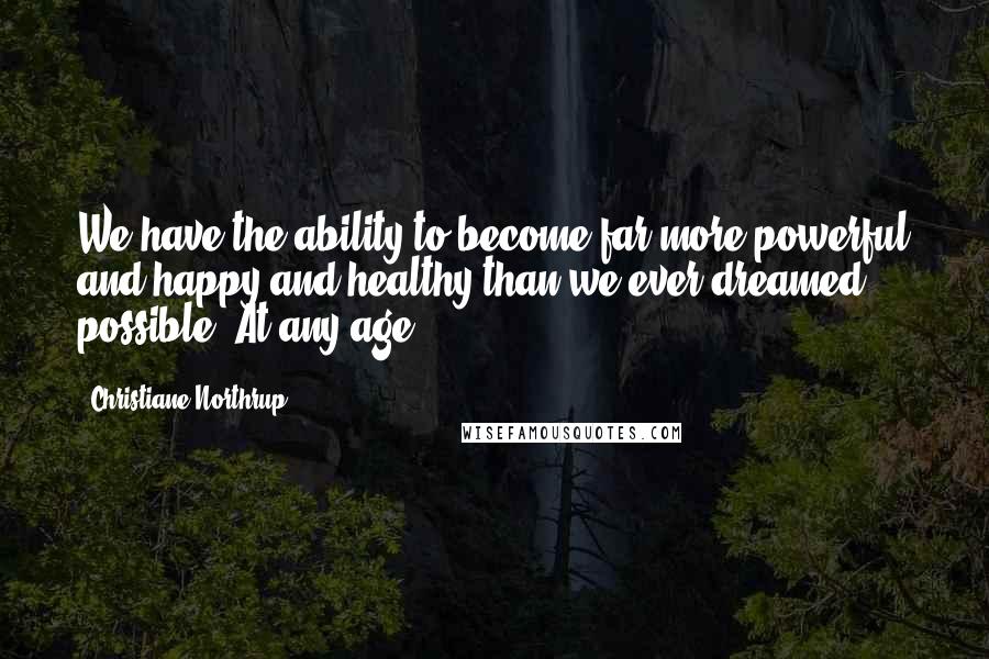 Christiane Northrup Quotes: We have the ability to become far more powerful and happy and healthy than we ever dreamed possible. At any age.