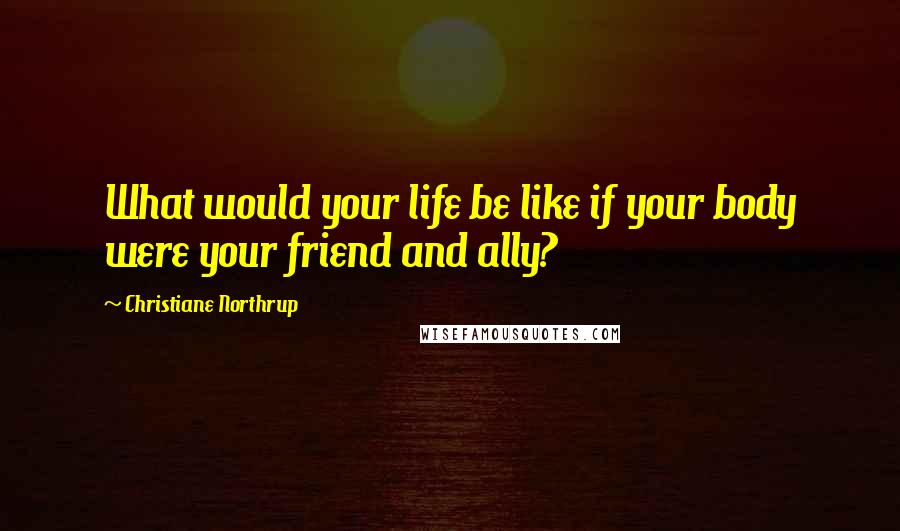 Christiane Northrup Quotes: What would your life be like if your body were your friend and ally?