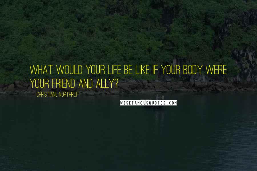 Christiane Northrup Quotes: What would your life be like if your body were your friend and ally?