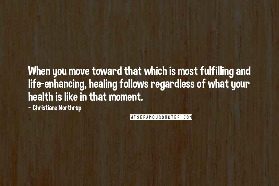 Christiane Northrup Quotes: When you move toward that which is most fulfilling and life-enhancing, healing follows regardless of what your health is like in that moment.