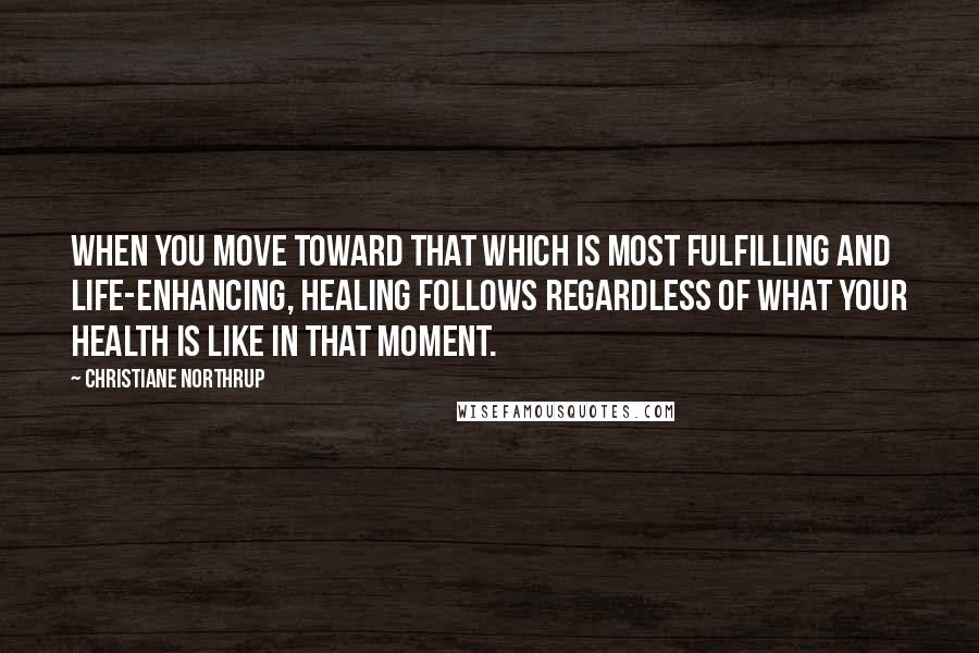 Christiane Northrup Quotes: When you move toward that which is most fulfilling and life-enhancing, healing follows regardless of what your health is like in that moment.