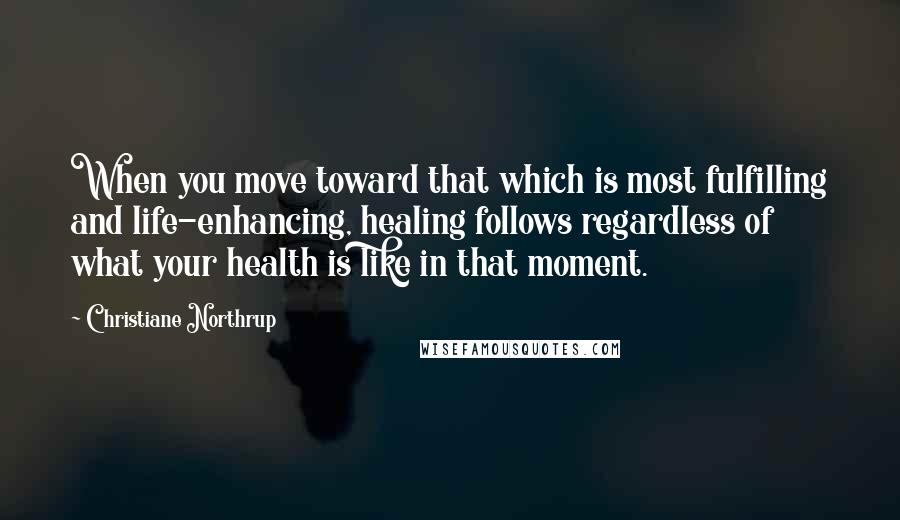 Christiane Northrup Quotes: When you move toward that which is most fulfilling and life-enhancing, healing follows regardless of what your health is like in that moment.