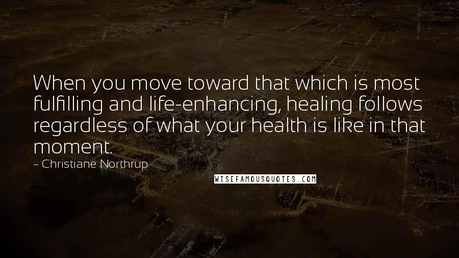 Christiane Northrup Quotes: When you move toward that which is most fulfilling and life-enhancing, healing follows regardless of what your health is like in that moment.