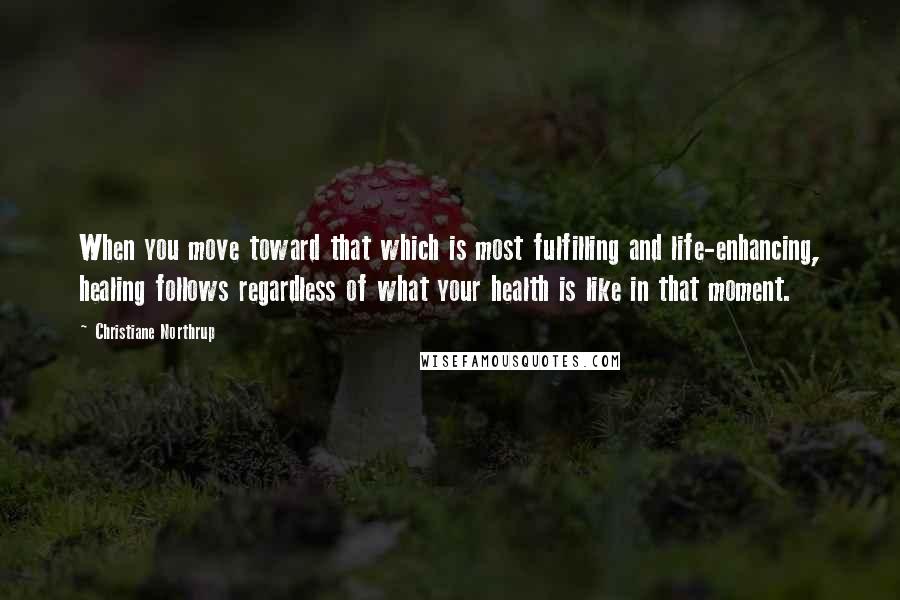 Christiane Northrup Quotes: When you move toward that which is most fulfilling and life-enhancing, healing follows regardless of what your health is like in that moment.