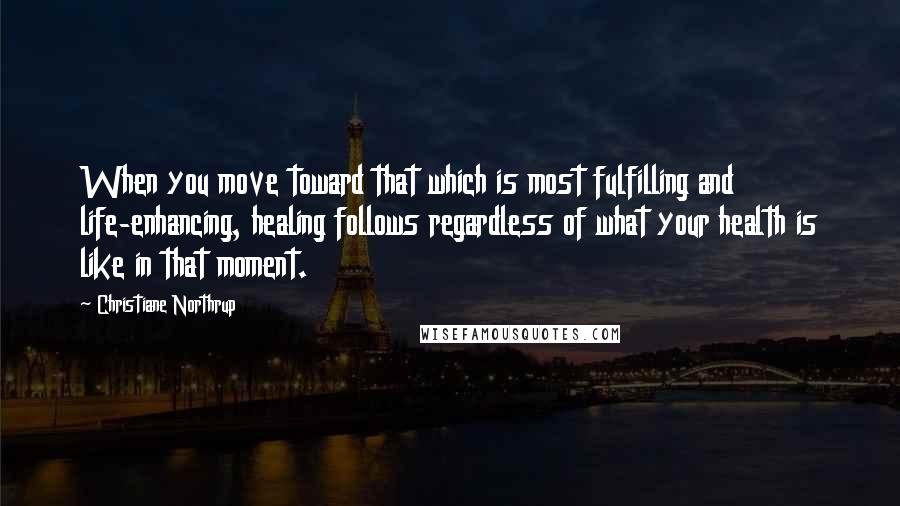 Christiane Northrup Quotes: When you move toward that which is most fulfilling and life-enhancing, healing follows regardless of what your health is like in that moment.