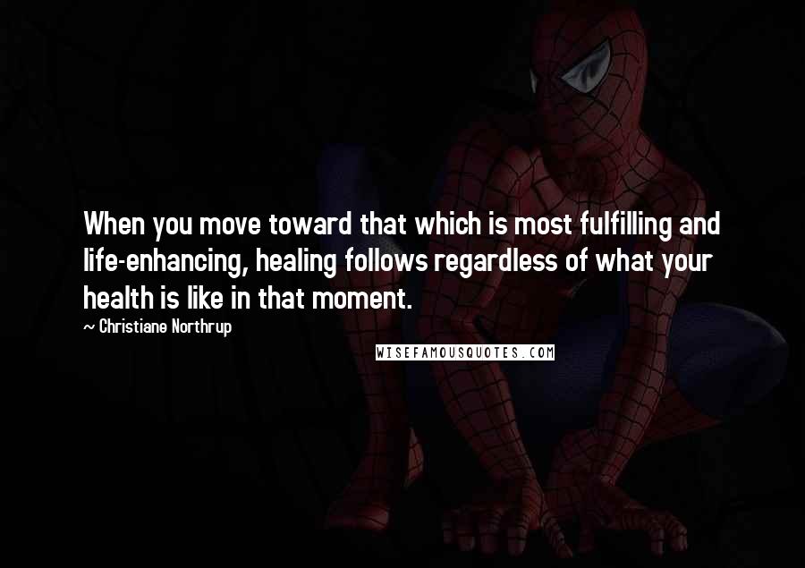 Christiane Northrup Quotes: When you move toward that which is most fulfilling and life-enhancing, healing follows regardless of what your health is like in that moment.