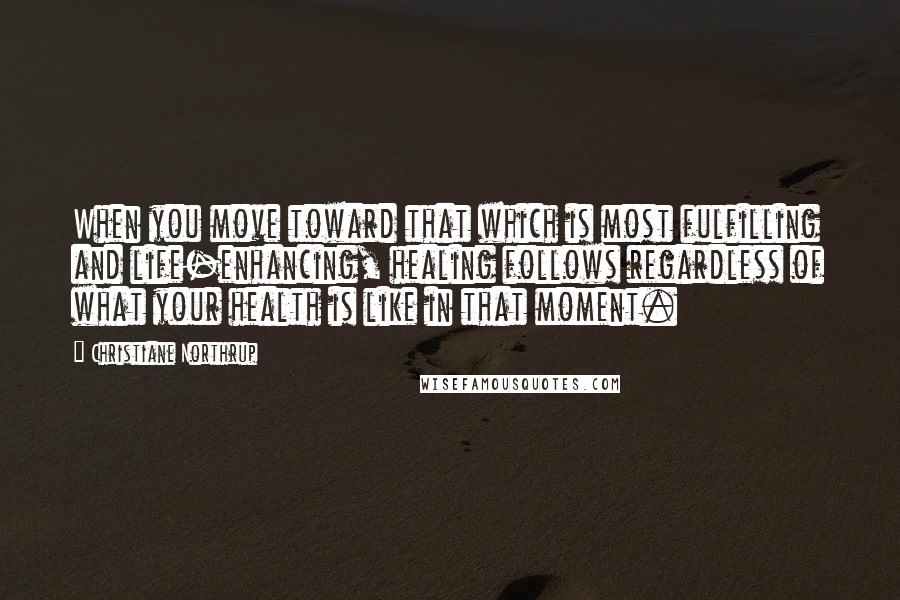 Christiane Northrup Quotes: When you move toward that which is most fulfilling and life-enhancing, healing follows regardless of what your health is like in that moment.