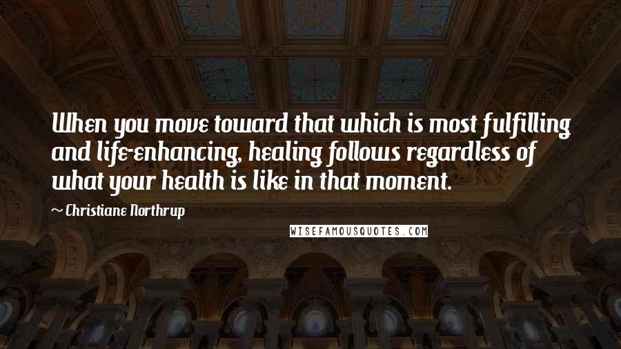 Christiane Northrup Quotes: When you move toward that which is most fulfilling and life-enhancing, healing follows regardless of what your health is like in that moment.