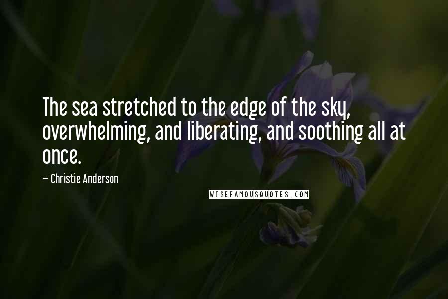 Christie Anderson Quotes: The sea stretched to the edge of the sky, overwhelming, and liberating, and soothing all at once.