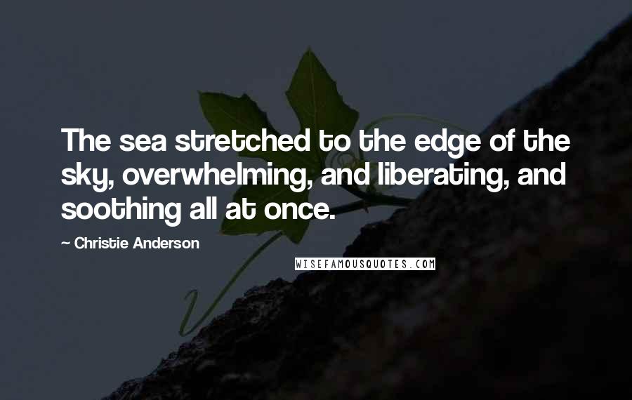 Christie Anderson Quotes: The sea stretched to the edge of the sky, overwhelming, and liberating, and soothing all at once.