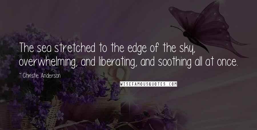 Christie Anderson Quotes: The sea stretched to the edge of the sky, overwhelming, and liberating, and soothing all at once.