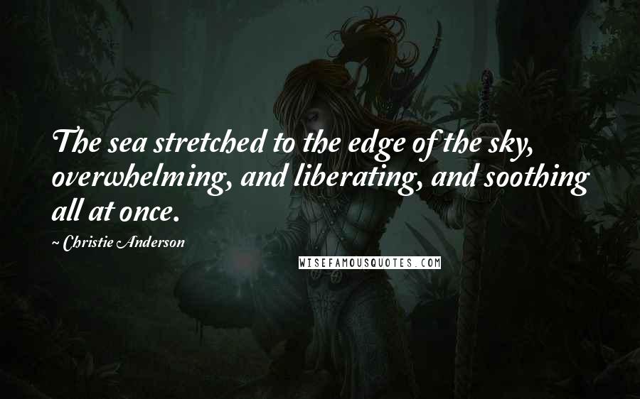 Christie Anderson Quotes: The sea stretched to the edge of the sky, overwhelming, and liberating, and soothing all at once.