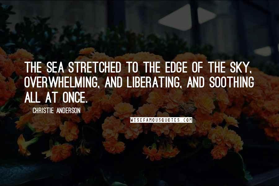 Christie Anderson Quotes: The sea stretched to the edge of the sky, overwhelming, and liberating, and soothing all at once.