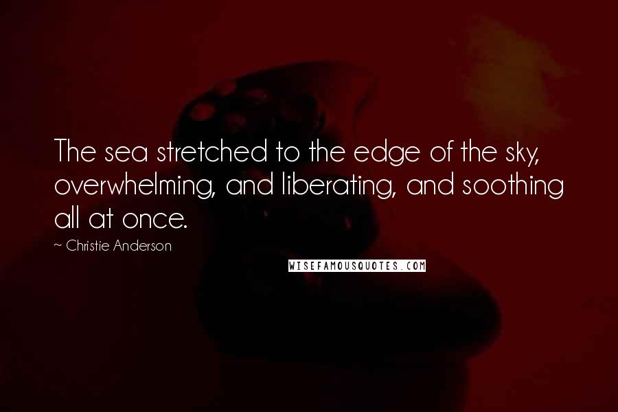 Christie Anderson Quotes: The sea stretched to the edge of the sky, overwhelming, and liberating, and soothing all at once.