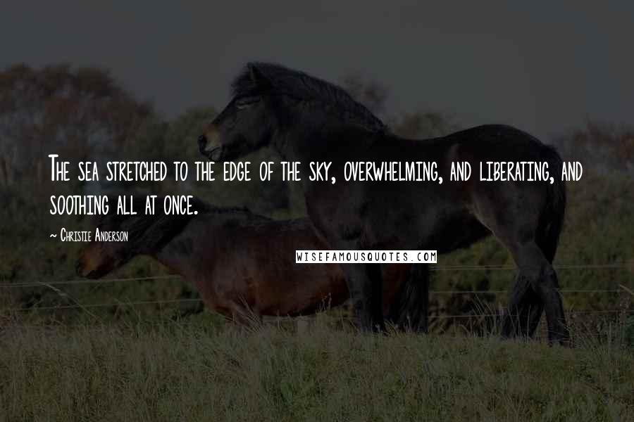 Christie Anderson Quotes: The sea stretched to the edge of the sky, overwhelming, and liberating, and soothing all at once.