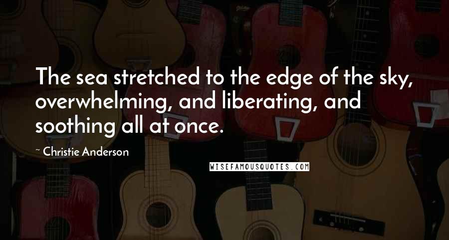 Christie Anderson Quotes: The sea stretched to the edge of the sky, overwhelming, and liberating, and soothing all at once.