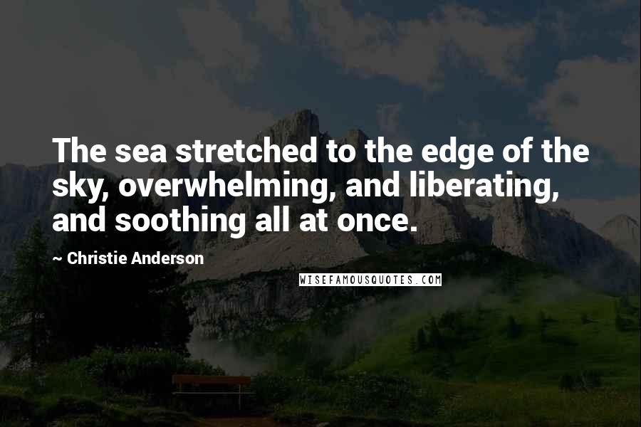 Christie Anderson Quotes: The sea stretched to the edge of the sky, overwhelming, and liberating, and soothing all at once.