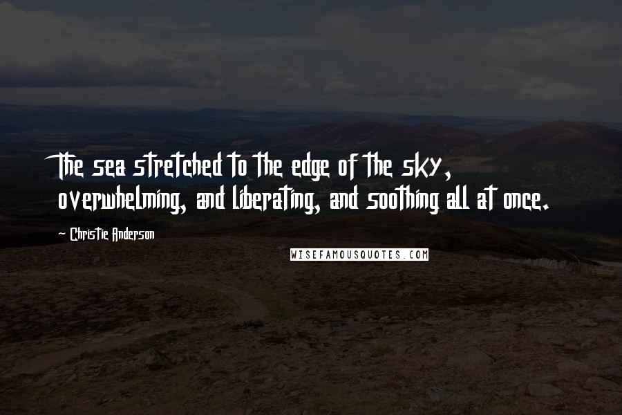 Christie Anderson Quotes: The sea stretched to the edge of the sky, overwhelming, and liberating, and soothing all at once.