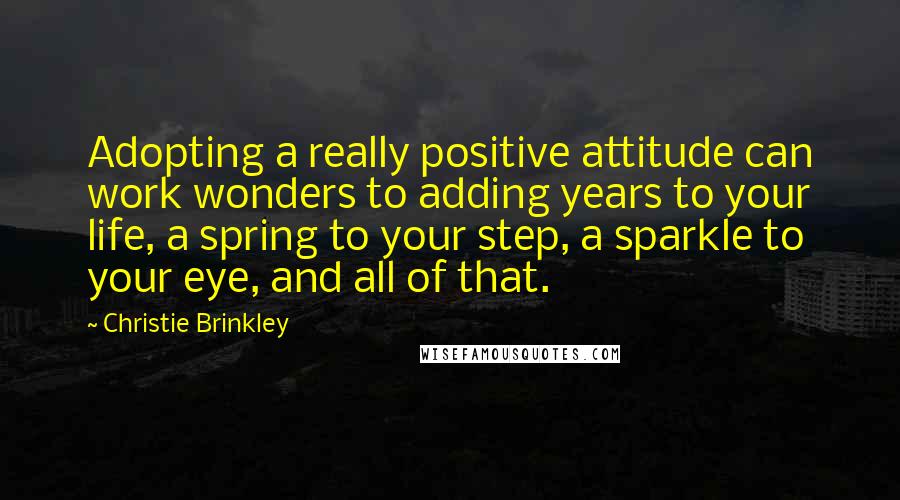 Christie Brinkley Quotes: Adopting a really positive attitude can work wonders to adding years to your life, a spring to your step, a sparkle to your eye, and all of that.