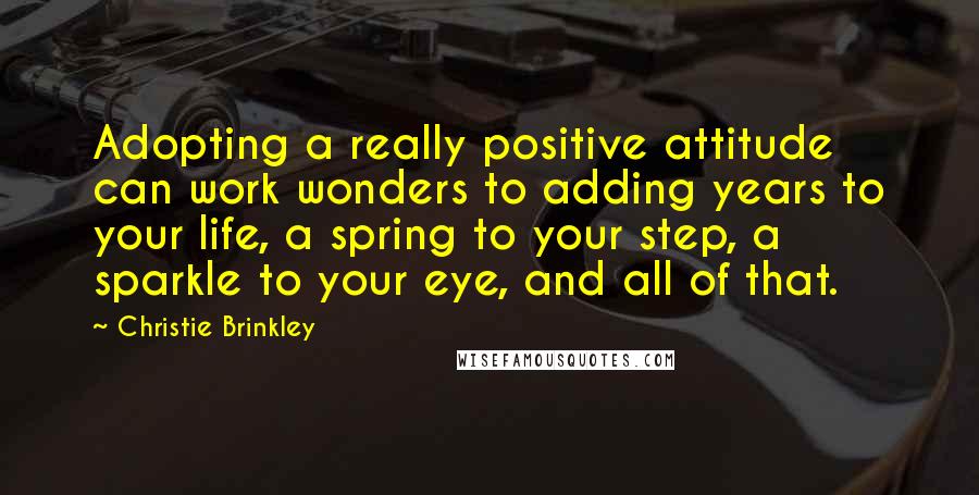 Christie Brinkley Quotes: Adopting a really positive attitude can work wonders to adding years to your life, a spring to your step, a sparkle to your eye, and all of that.