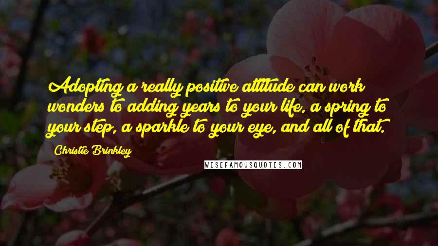 Christie Brinkley Quotes: Adopting a really positive attitude can work wonders to adding years to your life, a spring to your step, a sparkle to your eye, and all of that.