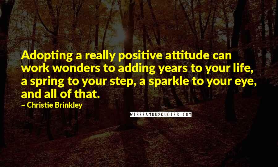 Christie Brinkley Quotes: Adopting a really positive attitude can work wonders to adding years to your life, a spring to your step, a sparkle to your eye, and all of that.