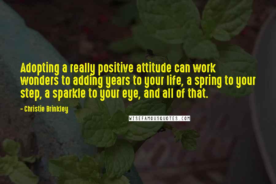 Christie Brinkley Quotes: Adopting a really positive attitude can work wonders to adding years to your life, a spring to your step, a sparkle to your eye, and all of that.