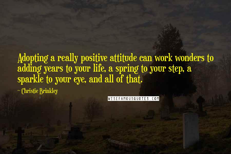 Christie Brinkley Quotes: Adopting a really positive attitude can work wonders to adding years to your life, a spring to your step, a sparkle to your eye, and all of that.