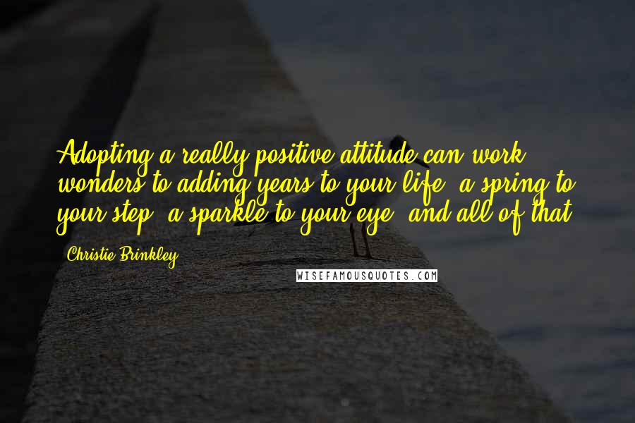 Christie Brinkley Quotes: Adopting a really positive attitude can work wonders to adding years to your life, a spring to your step, a sparkle to your eye, and all of that.