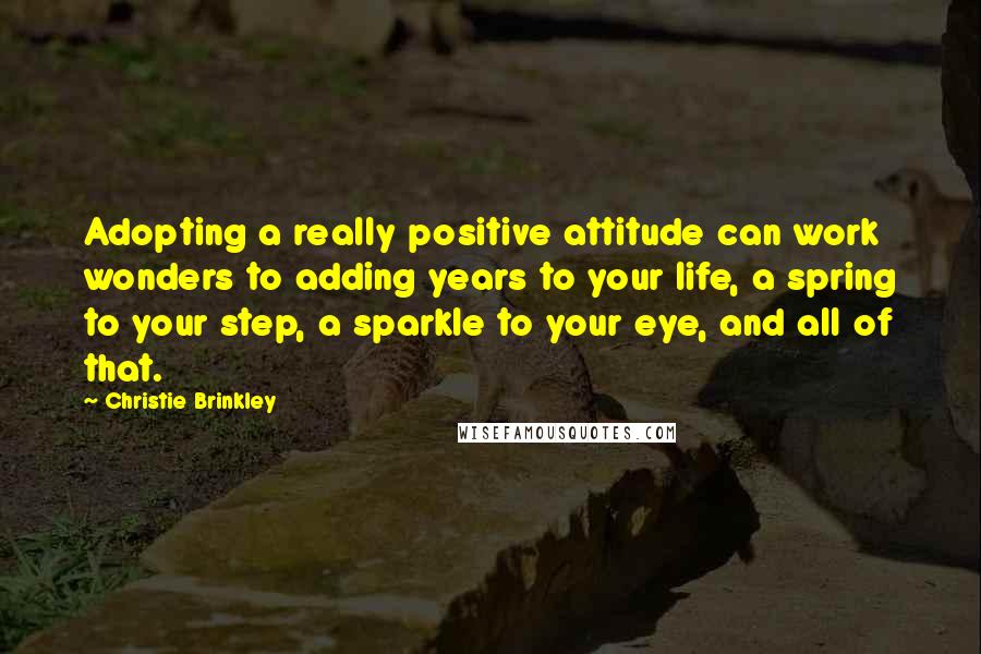 Christie Brinkley Quotes: Adopting a really positive attitude can work wonders to adding years to your life, a spring to your step, a sparkle to your eye, and all of that.