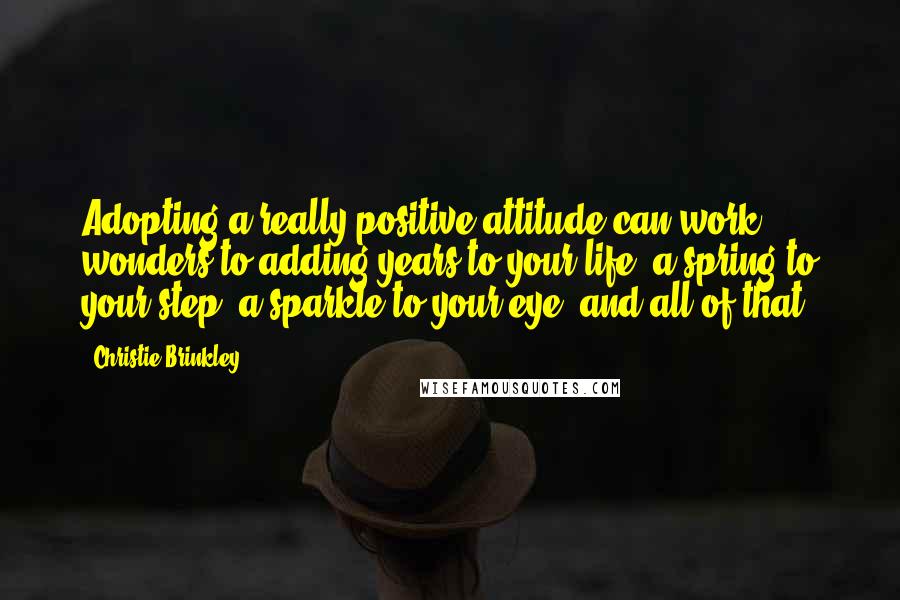 Christie Brinkley Quotes: Adopting a really positive attitude can work wonders to adding years to your life, a spring to your step, a sparkle to your eye, and all of that.