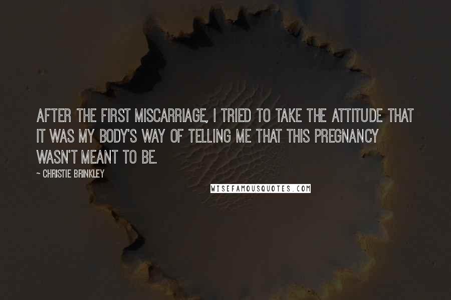 Christie Brinkley Quotes: After the first miscarriage, I tried to take the attitude that it was my body's way of telling me that this pregnancy wasn't meant to be.