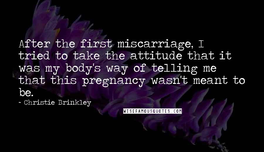 Christie Brinkley Quotes: After the first miscarriage, I tried to take the attitude that it was my body's way of telling me that this pregnancy wasn't meant to be.