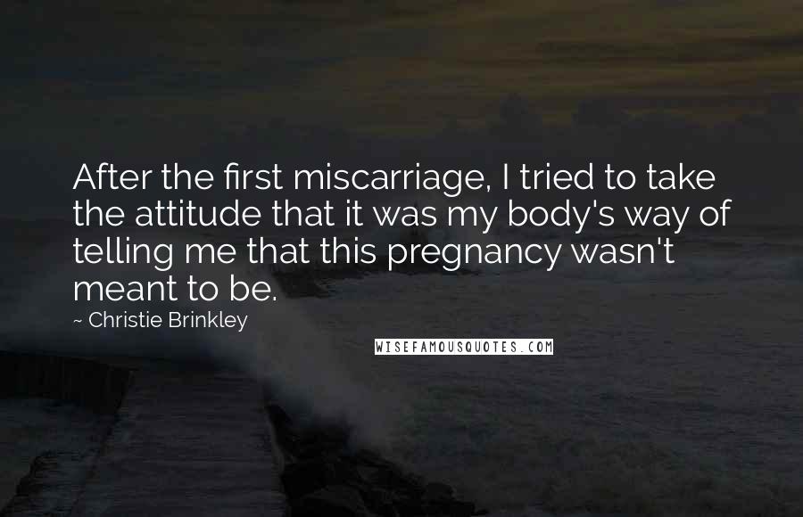 Christie Brinkley Quotes: After the first miscarriage, I tried to take the attitude that it was my body's way of telling me that this pregnancy wasn't meant to be.