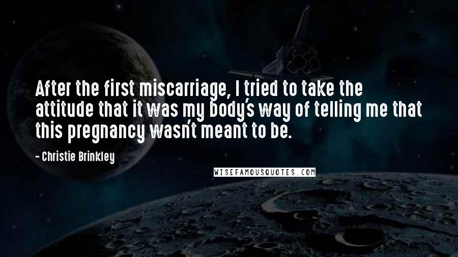 Christie Brinkley Quotes: After the first miscarriage, I tried to take the attitude that it was my body's way of telling me that this pregnancy wasn't meant to be.